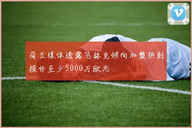 荷兰媒体透露范赫克倾向加盟热刺报价至少5000万欧元