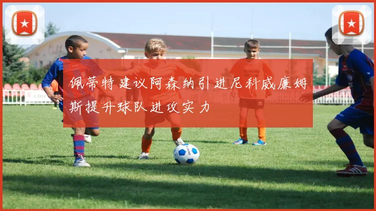 佩蒂特建议阿森纳引进尼科威廉姆斯提升球队进攻实力