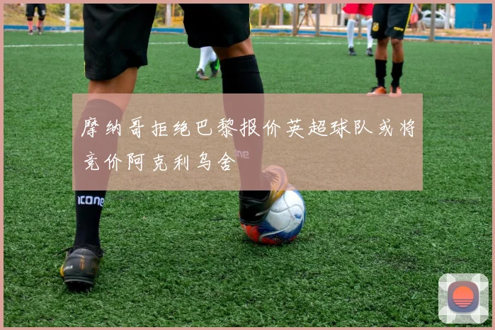 摩纳哥拒绝巴黎报价英超球队或将竞价阿克利乌舍