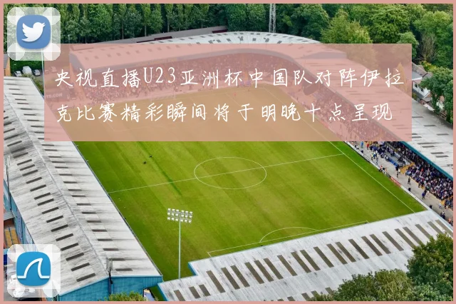 央视直播U23亚洲杯中国队对阵伊拉克比赛精彩瞬间将于明晚十点呈现