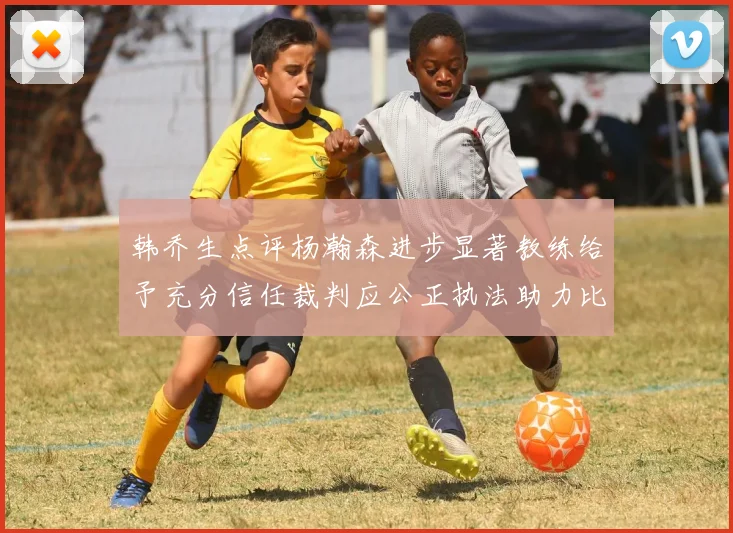 韩乔生点评杨瀚森进步显著教练给予充分信任裁判应公正执法助力比赛发展