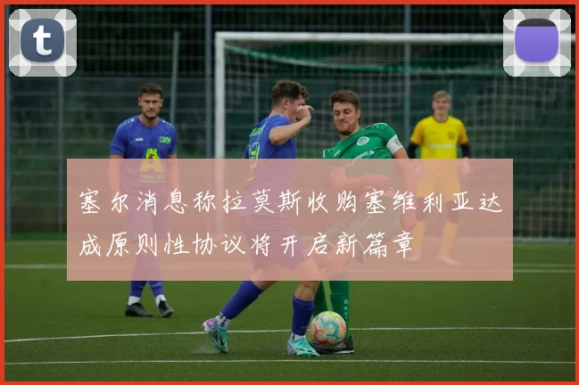 塞尔消息称拉莫斯收购塞维利亚达成原则性协议将开启新篇章
