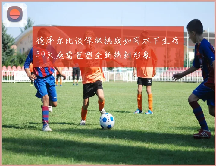 德泽尔比谈保级挑战如同水下生存50天亟需重塑全新热刺形象