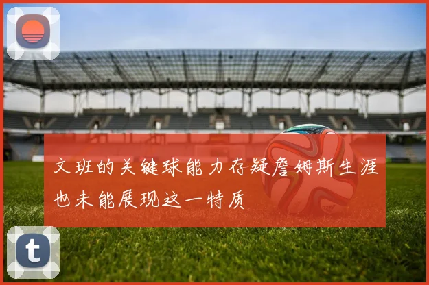 文班的关键球能力存疑詹姆斯生涯也未能展现这一特质