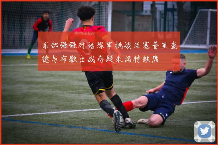 东部强强对话绿军挑战活塞普里查德与布歇出战存疑米诺特缺席