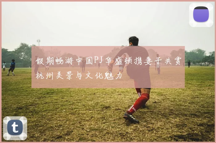 假期畅游中国PJ华盛顿携妻子共赏杭州美景与文化魅力