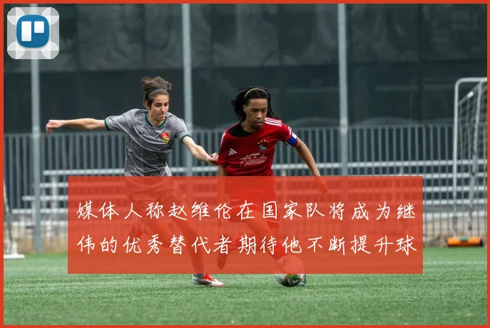 媒体人称赵维伦在国家队将成为继伟的优秀替代者期待他不断提升球技