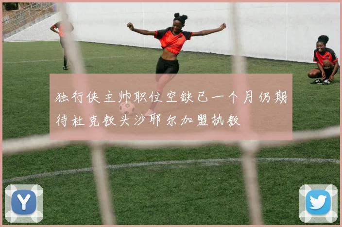 独行侠主帅职位空缺已一个月仍期待杜克教头沙耶尔加盟执教