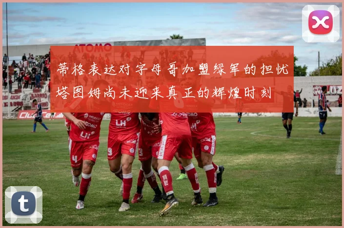 蒂格表达对字母哥加盟绿军的担忧塔图姆尚未迎来真正的辉煌时刻