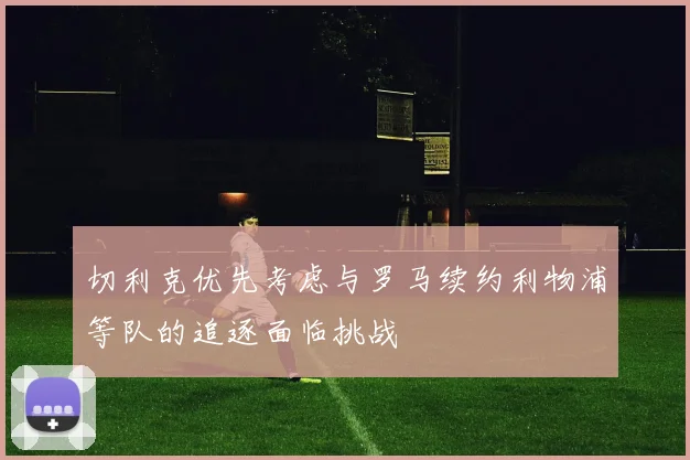 切利克优先考虑与罗马续约利物浦等队的追逐面临挑战