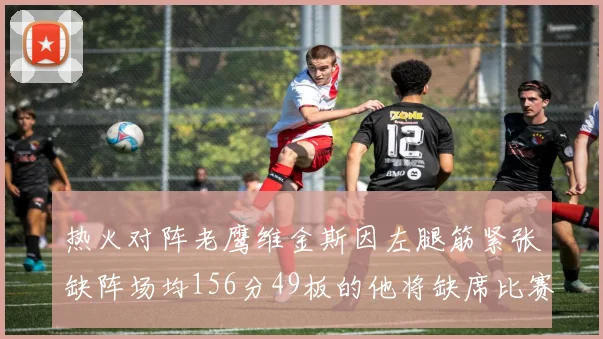 热火对阵老鹰维金斯因左腿筋紧张缺阵场均156分49板的他将缺席比赛