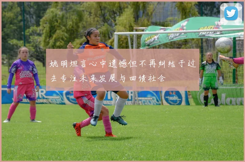 姚明坦言心中遗憾但不再纠结于过去专注未来发展与回馈社会