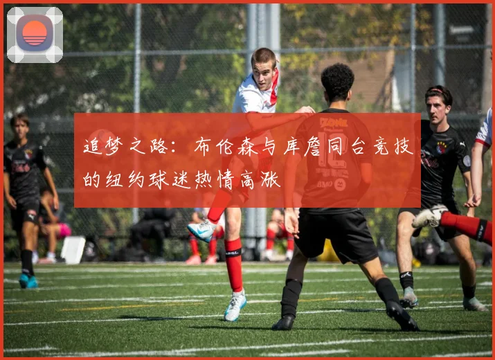 追梦之路：布伦森与库詹同台竞技的纽约球迷热情高涨