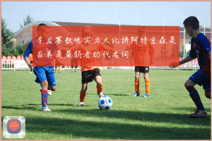 季后赛教练实力大比拼阿特金森是否真是最弱者的代名词