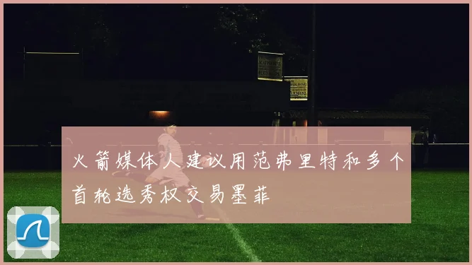 火箭媒体人建议用范弗里特和多个首轮选秀权交易墨菲