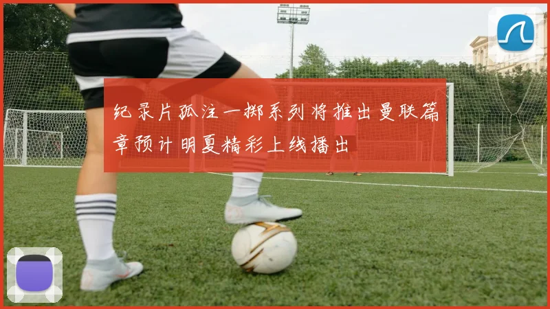 纪录片孤注一掷系列将推出曼联篇章预计明夏精彩上线播出