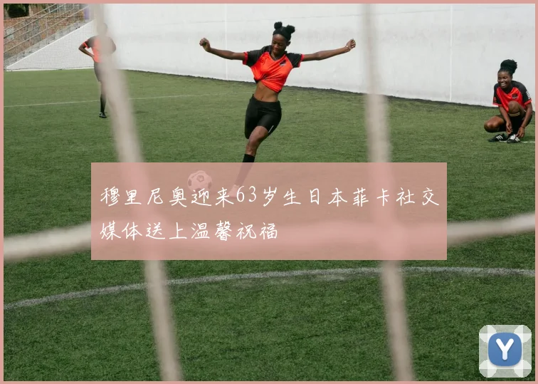 穆里尼奥迎来63岁生日本菲卡社交媒体送上温馨祝福