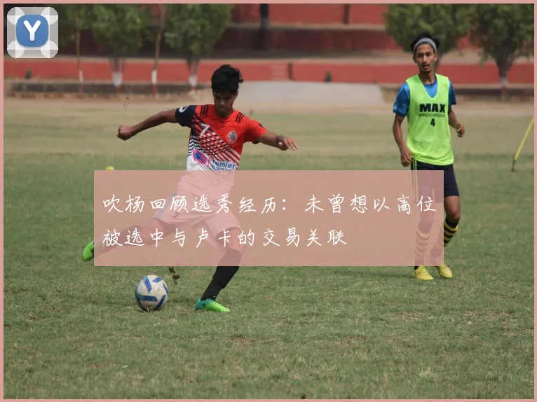 吹杨回顾选秀经历：未曾想以高位被选中与卢卡的交易关联