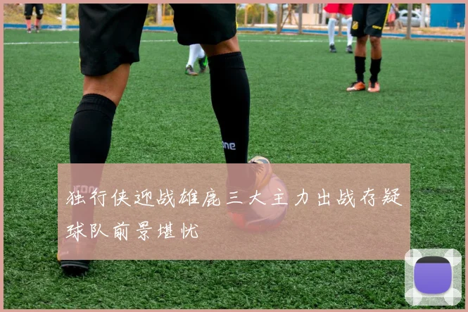 独行侠迎战雄鹿三大主力出战存疑球队前景堪忧