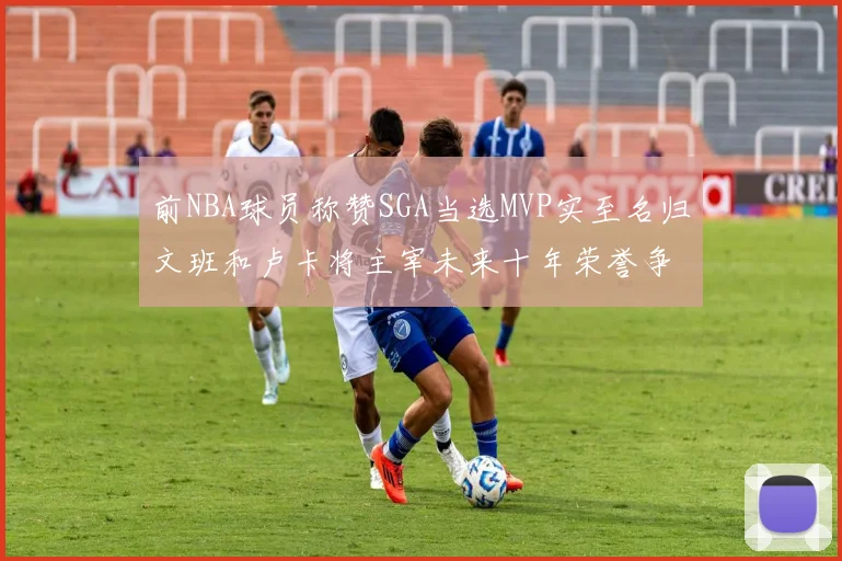 前NBA球员称赞SGA当选MVP实至名归文班和卢卡将主宰未来十年荣誉争夺