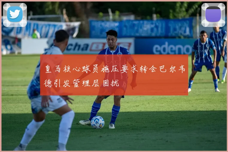 皇马核心球员施压要求转会巴尔韦德引发管理层困扰