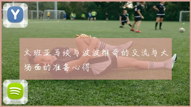 文班亚马谈与波波维奇的交流与大场面的准备心得