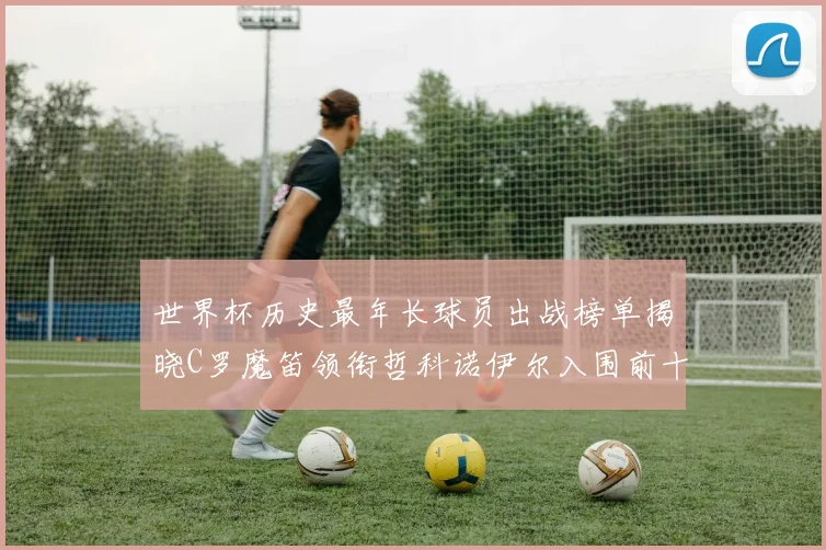 世界杯历史最年长球员出战榜单揭晓C罗魔笛领衔哲科诺伊尔入围前十