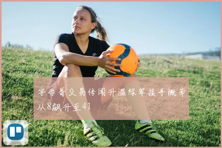 字母哥交易传闻升温绿军接手概率从8飙升至41